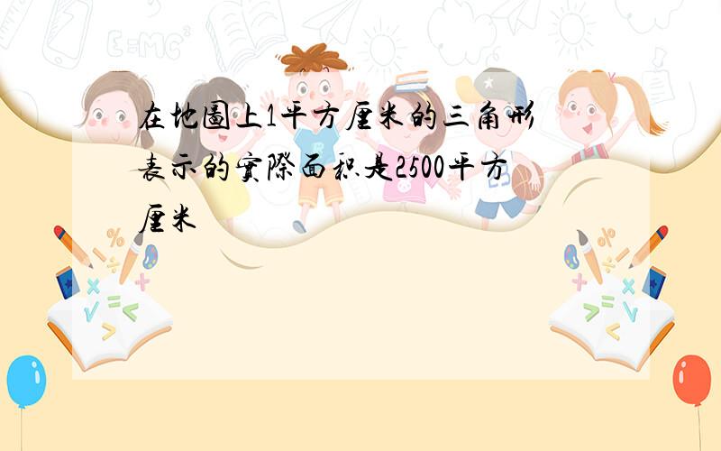 在地图上1平方厘米的三角形 表示的实际面积是2500平方厘米