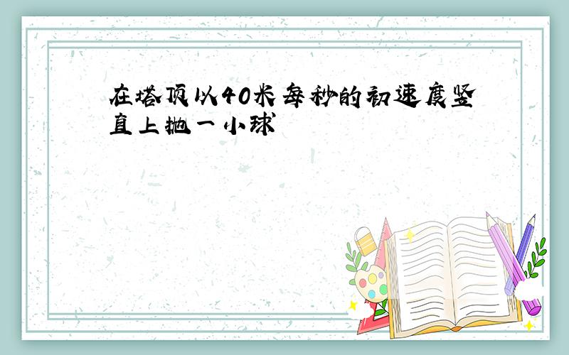 在塔顶以40米每秒的初速度竖直上抛一小球