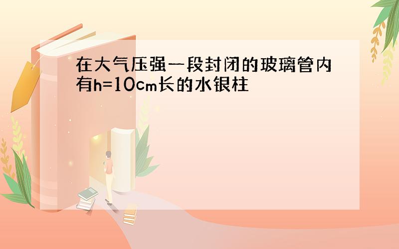 在大气压强一段封闭的玻璃管内有h=10cm长的水银柱