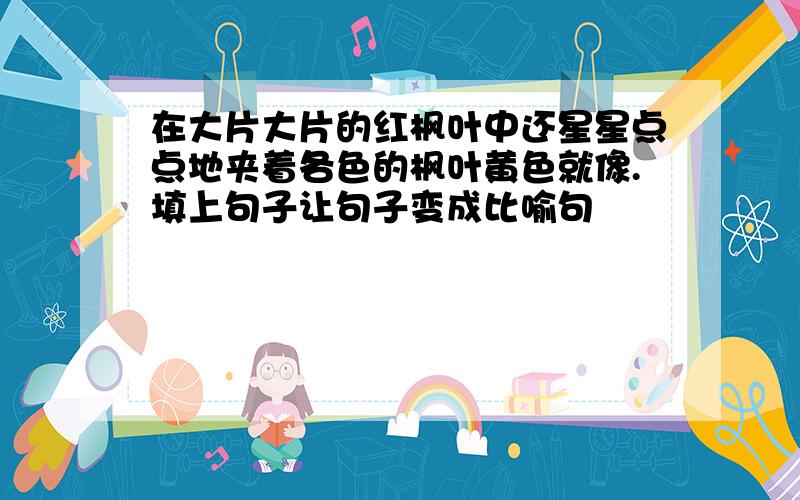 在大片大片的红枫叶中还星星点点地夹着各色的枫叶黄色就像.填上句子让句子变成比喻句