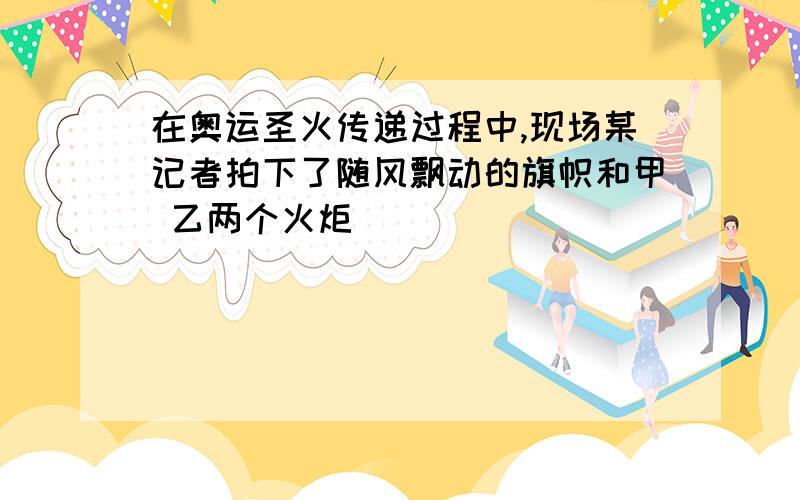 在奥运圣火传递过程中,现场某记者拍下了随风飘动的旗帜和甲 乙两个火炬