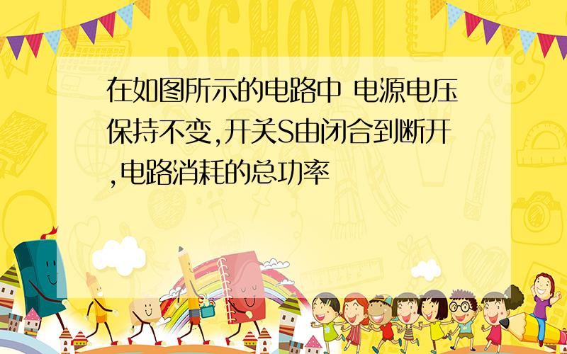 在如图所示的电路中 电源电压保持不变,开关S由闭合到断开,电路消耗的总功率