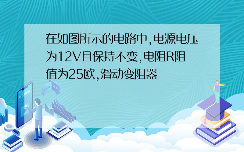 在如图所示的电路中,电源电压为12V且保持不变,电阻R阻值为25欧,滑动变阻器