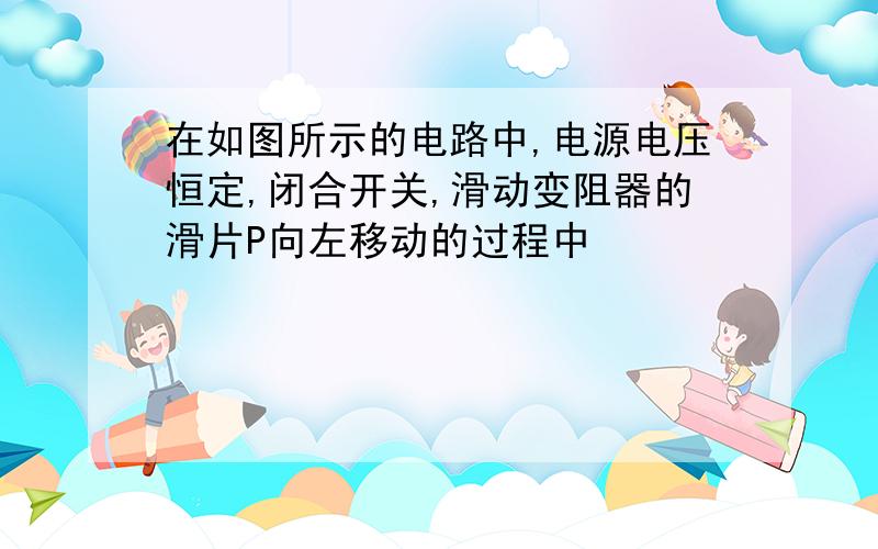 在如图所示的电路中,电源电压恒定,闭合开关,滑动变阻器的滑片P向左移动的过程中