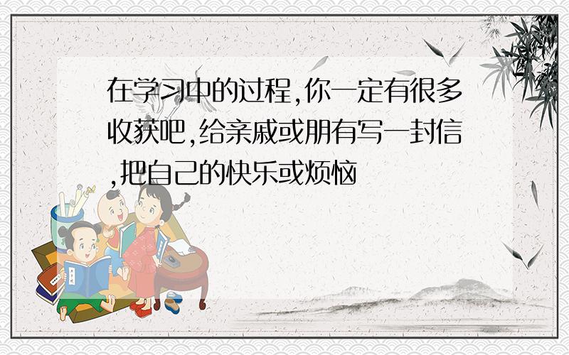 在学习中的过程,你一定有很多收获吧,给亲戚或朋有写一封信,把自己的快乐或烦恼吿