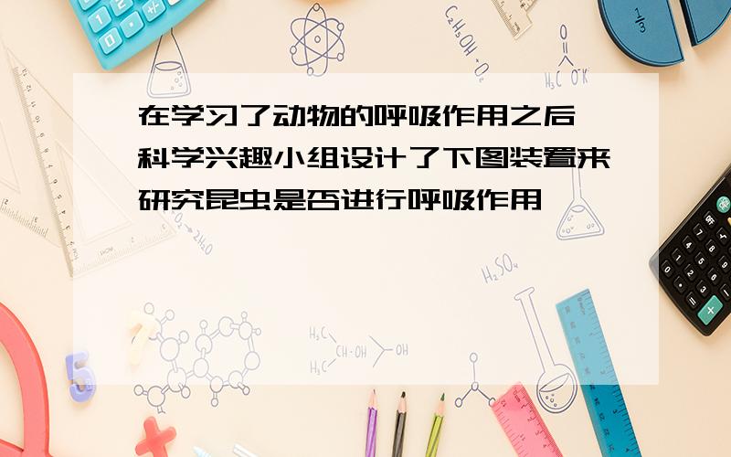 在学习了动物的呼吸作用之后,科学兴趣小组设计了下图装置来研究昆虫是否进行呼吸作用