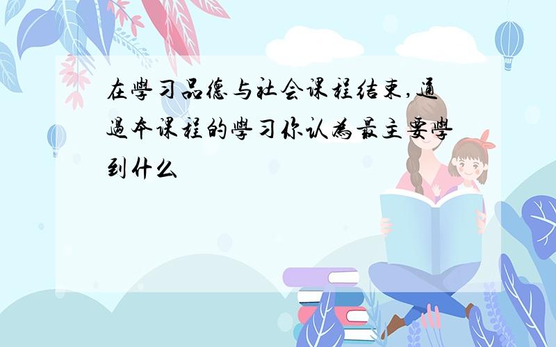 在学习品德与社会课程结束,通过本课程的学习你认为最主要学到什么