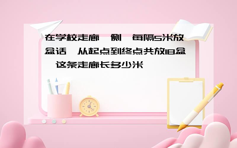 在学校走廊一侧,每隔5米放一盆话,从起点到终点共放18盆,这条走廊长多少米