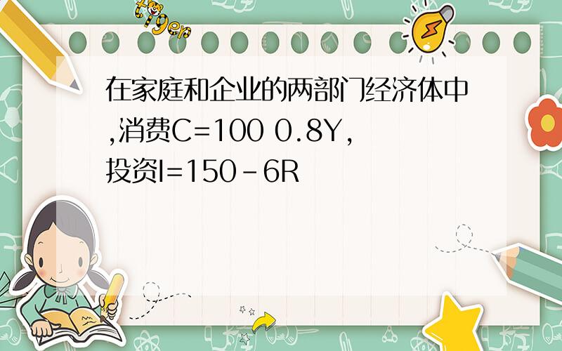 在家庭和企业的两部门经济体中,消费C=100 0.8Y,投资I=150-6R