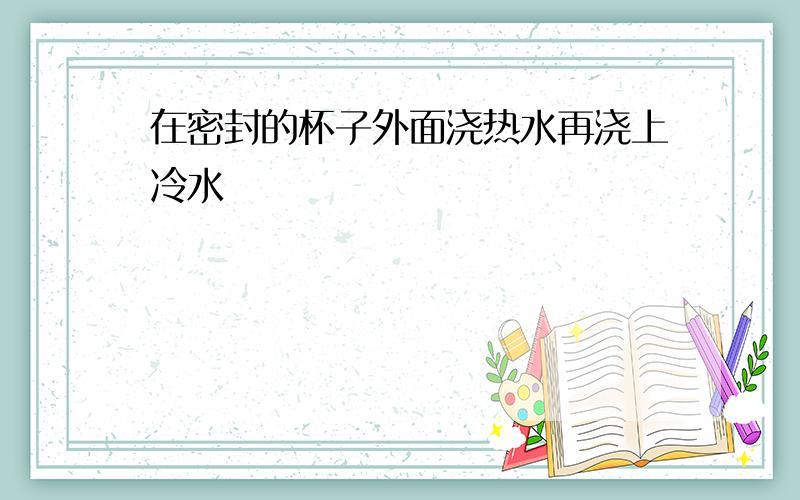 在密封的杯子外面浇热水再浇上冷水