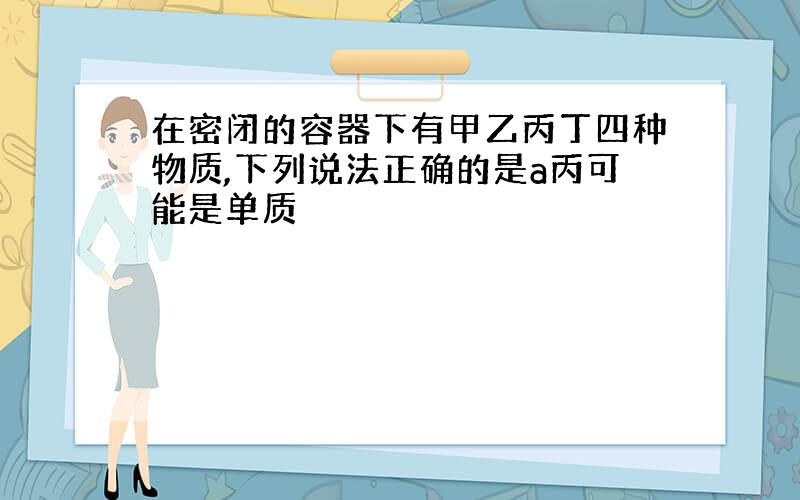 在密闭的容器下有甲乙丙丁四种物质,下列说法正确的是a丙可能是单质