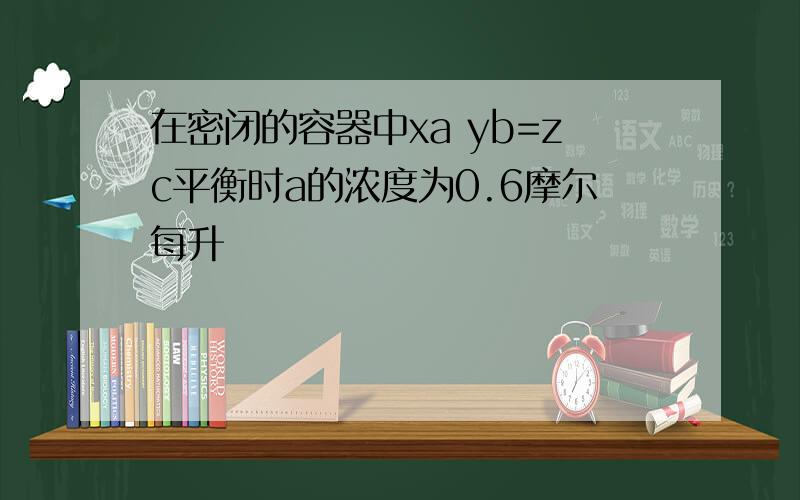 在密闭的容器中xa yb=zc平衡时a的浓度为0.6摩尔每升