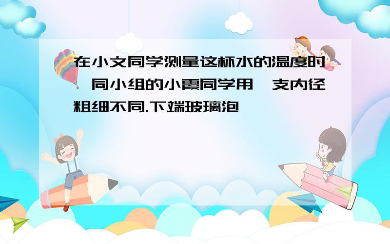 在小文同学测量这杯水的温度时,同小组的小霞同学用一支内径粗细不同.下端玻璃泡