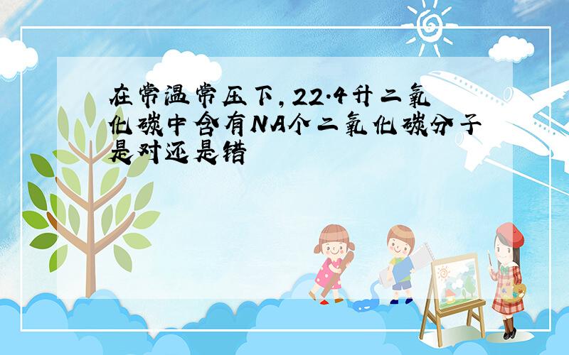 在常温常压下,22.4升二氧化碳中含有NA个二氧化碳分子是对还是错