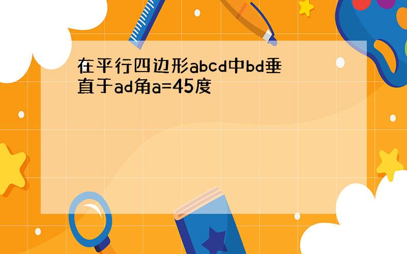 在平行四边形abcd中bd垂直于ad角a=45度