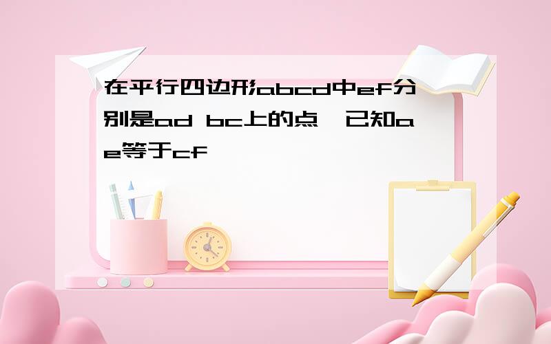 在平行四边形abcd中ef分别是ad bc上的点,已知ae等于cf