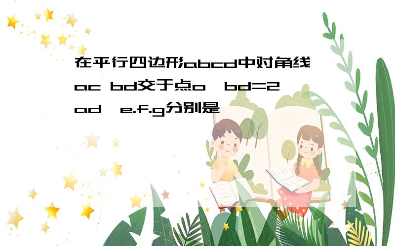 在平行四边形abcd中对角线ac bd交于点o,bd=2ad,e.f.g分别是