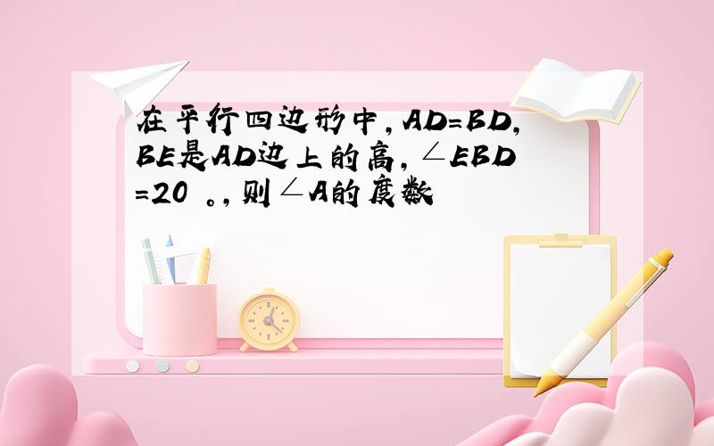 在平行四边形中,AD=BD,BE是AD边上的高,∠EBD=20 °,则∠A的度数