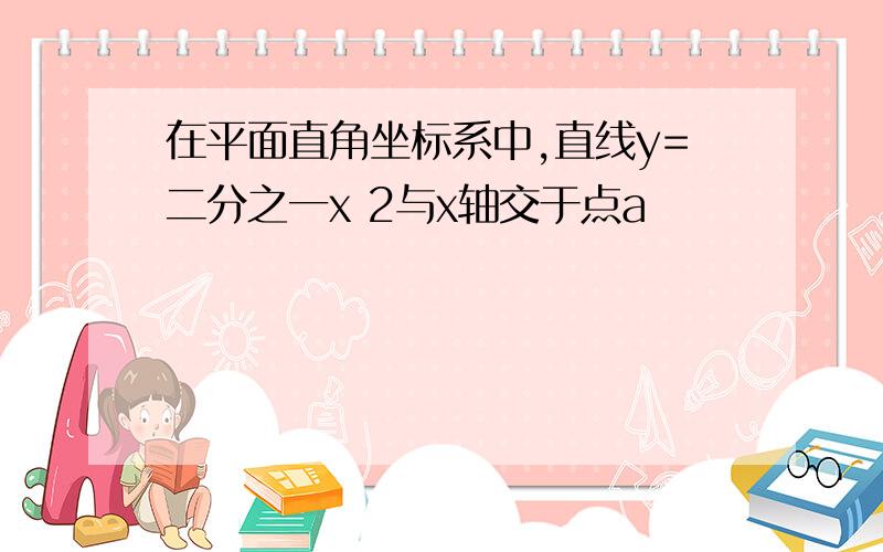 在平面直角坐标系中,直线y=二分之一x 2与x轴交于点a