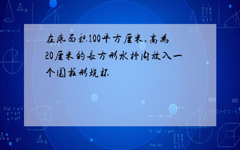 在底面积100平方厘米,高为20厘米的长方形水槽内放入一个圆柱形烧杯