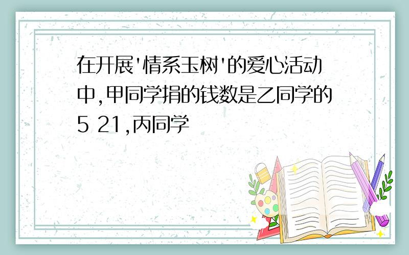 在开展'情系玉树'的爱心活动中,甲同学捐的钱数是乙同学的5 21,丙同学