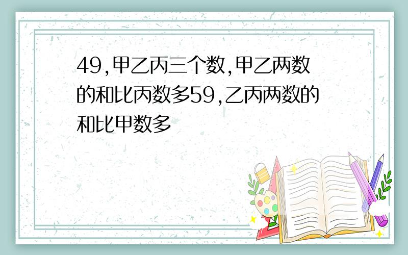 49,甲乙丙三个数,甲乙两数的和比丙数多59,乙丙两数的和比甲数多