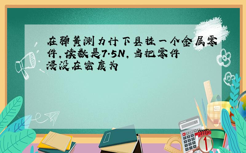 在弹簧测力计下县挂一个金属零件,读数是7.5N,当把零件浸没在密度为