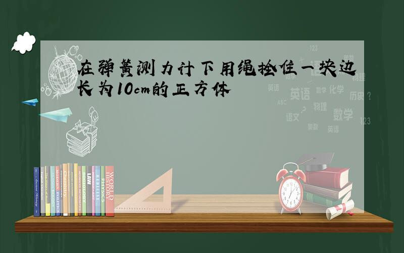 在弹簧测力计下用绳拴住一块边长为10cm的正方体