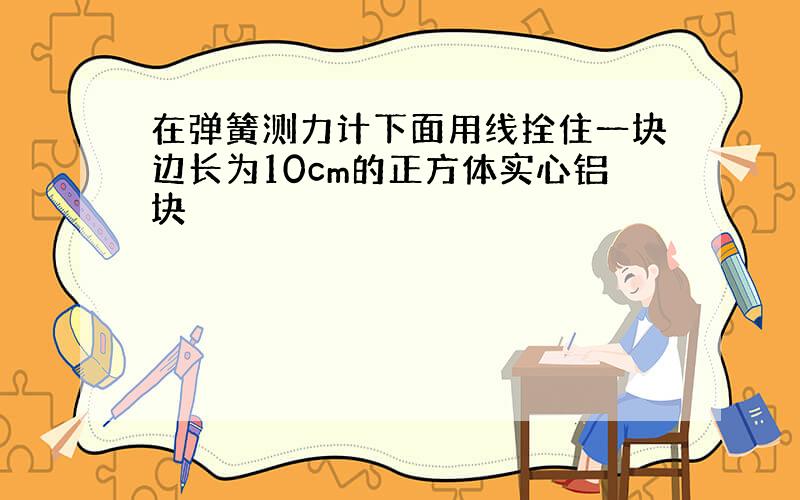 在弹簧测力计下面用线拴住一块边长为10cm的正方体实心铝块