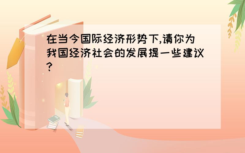 在当今国际经济形势下,请你为我国经济社会的发展提一些建议?