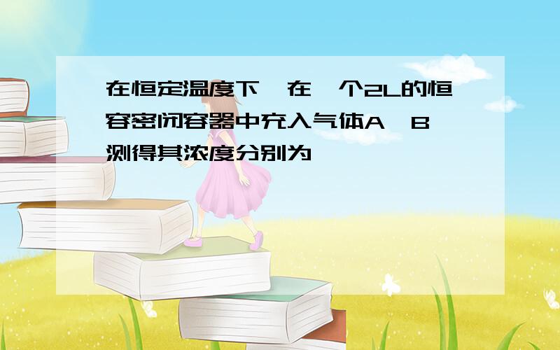 在恒定温度下,在一个2L的恒容密闭容器中充入气体A,B,测得其浓度分别为