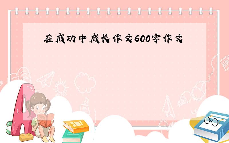 在成功中成长作文600字作文