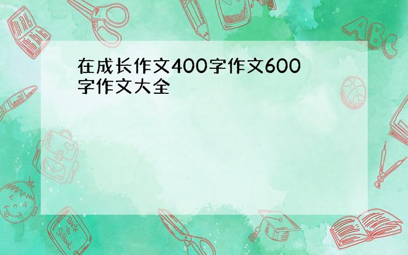 在成长作文400字作文600字作文大全