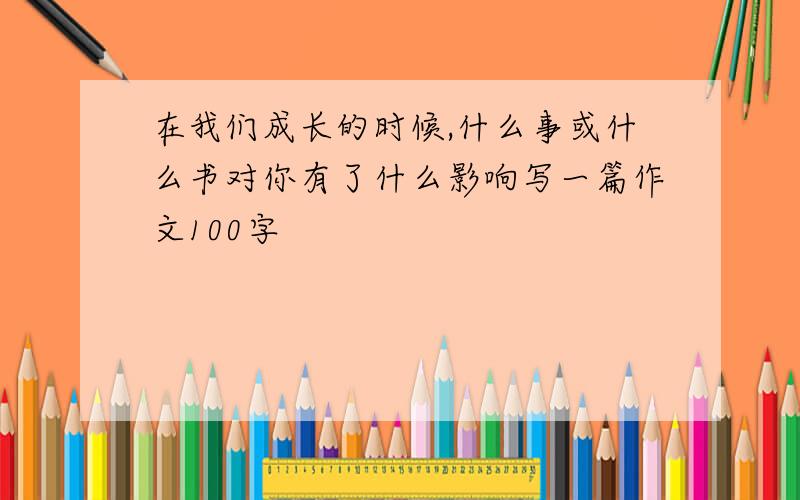 在我们成长的时候,什么事或什么书对你有了什么影响写一篇作文100字