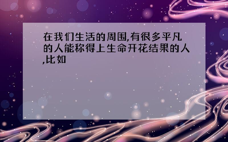 在我们生活的周围,有很多平凡的人能称得上生命开花结果的人,比如