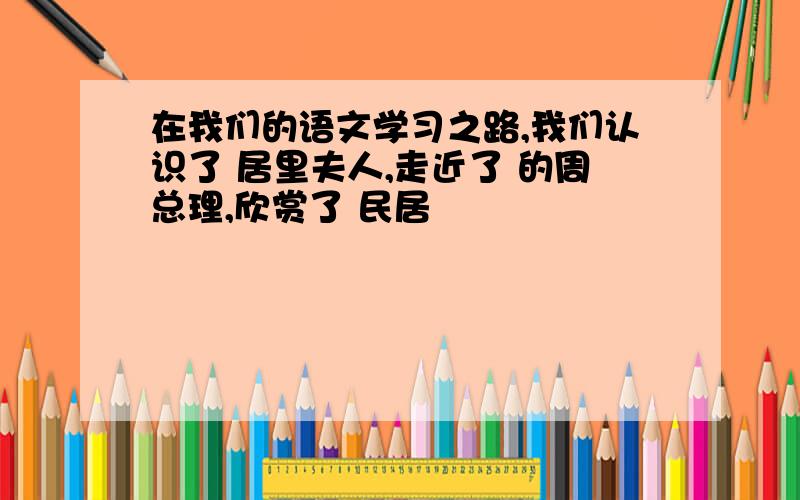 在我们的语文学习之路,我们认识了 居里夫人,走近了 的周总理,欣赏了 民居