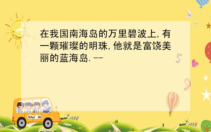 在我国南海岛的万里碧波上,有一颗璀璨的明珠,他就是富饶美丽的蓝海岛.--