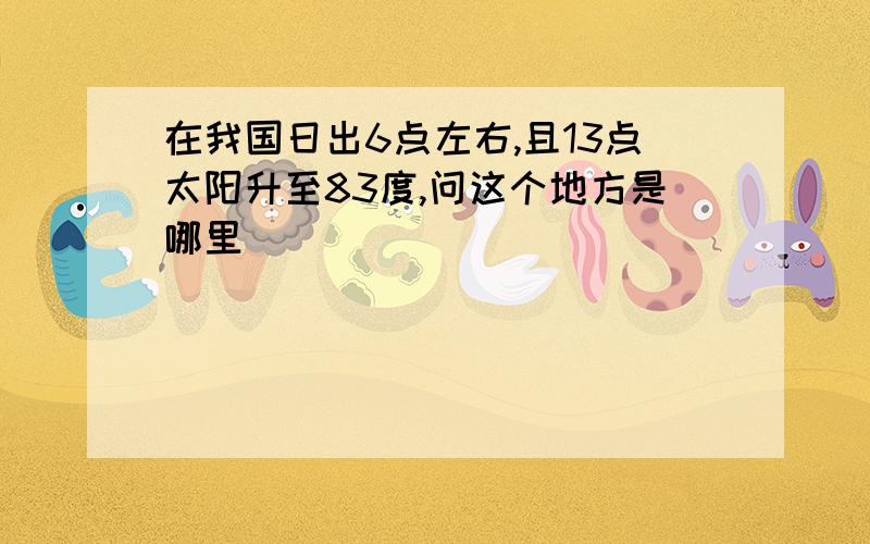 在我国日出6点左右,且13点太阳升至83度,问这个地方是哪里