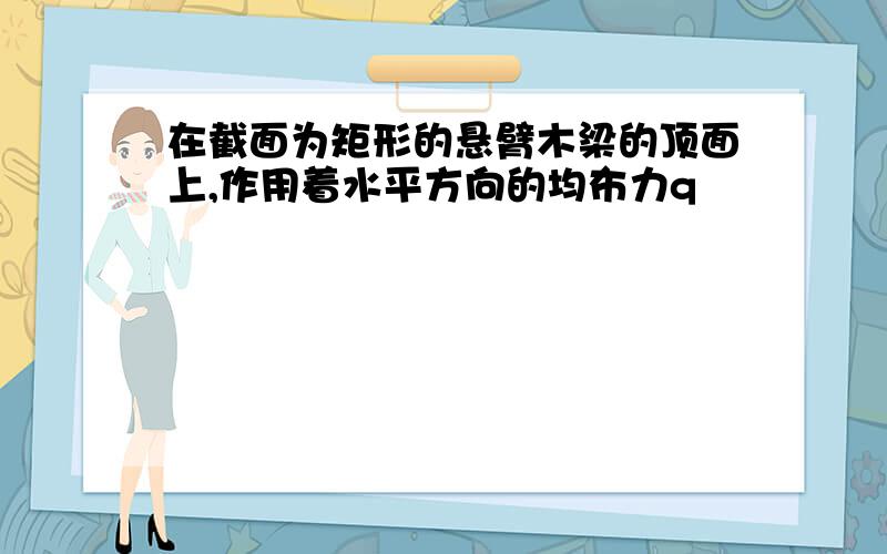 在截面为矩形的悬臂木梁的顶面上,作用着水平方向的均布力q