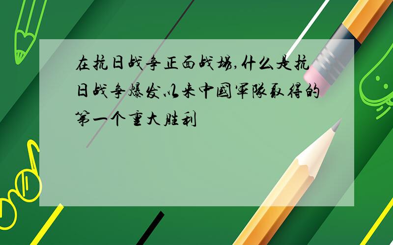 在抗日战争正面战场,什么是抗日战争爆发以来中国军队取得的第一个重大胜利