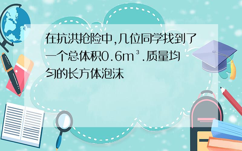 在抗洪抢险中,几位同学找到了一个总体积0.6m³.质量均匀的长方体泡沫