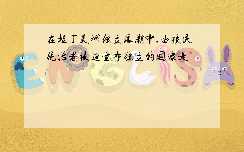 在拉丁美洲独立浪潮中,由殖民统治者被迫宣布独立的国家是