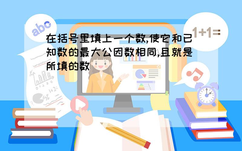 在括号里填上一个数,使它和已知数的最大公因数相同,且就是所填的数