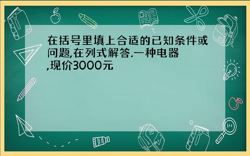 在括号里填上合适的已知条件或问题,在列式解答.一种电器 ,现价3000元