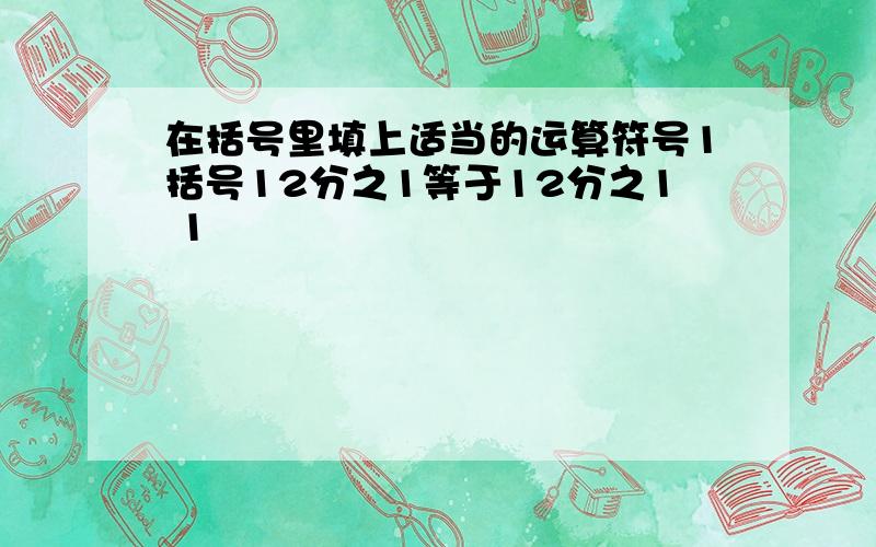 在括号里填上适当的运算符号1括号12分之1等于12分之1 1