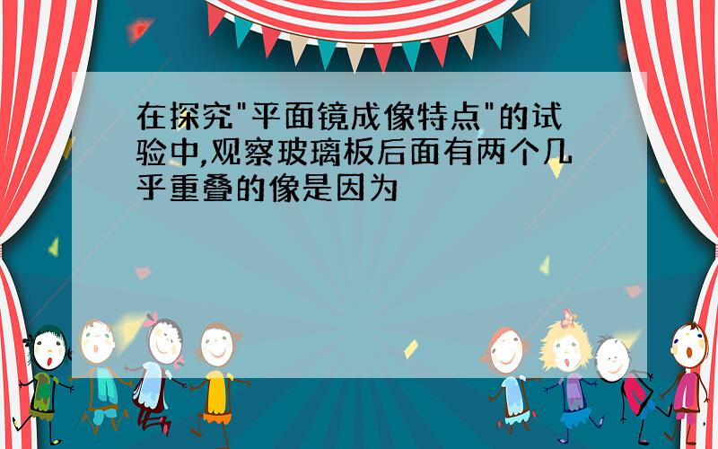 在探究"平面镜成像特点"的试验中,观察玻璃板后面有两个几乎重叠的像是因为