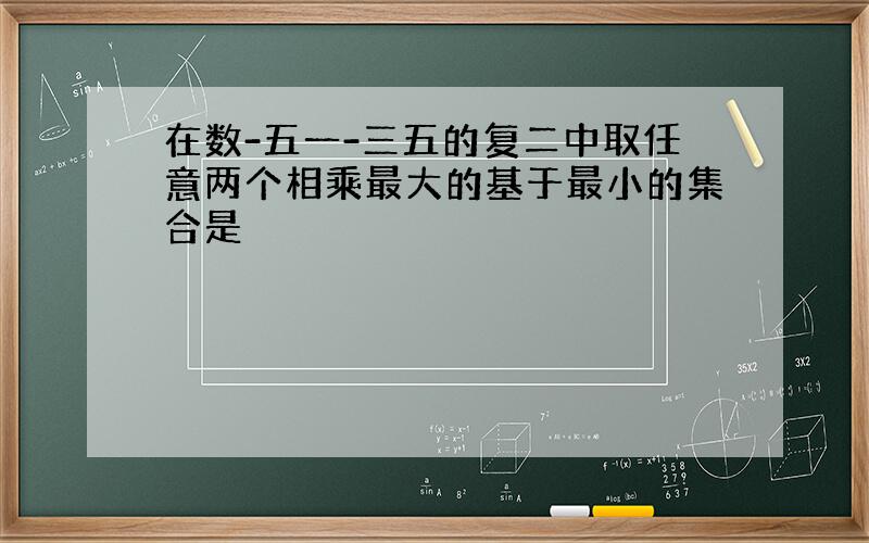 在数-五一-三五的复二中取任意两个相乘最大的基于最小的集合是