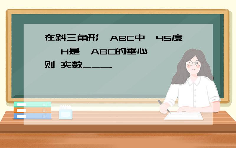 在斜三角形⊿ABC中,45度 ,H是⊿ABC的垂心, ,则 实数___.