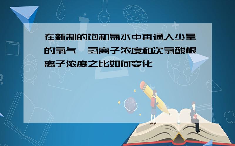 在新制的饱和氯水中再通入少量的氯气,氢离子浓度和次氯酸根离子浓度之比如何变化