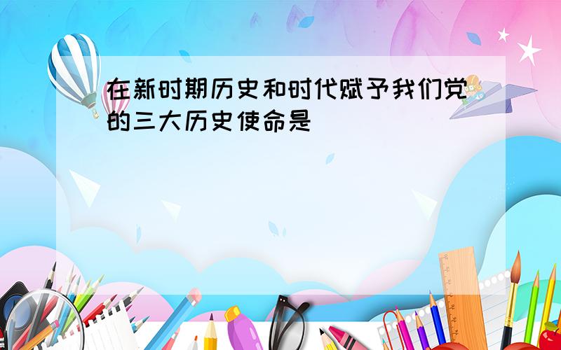 在新时期历史和时代赋予我们党的三大历史使命是